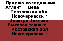 Продаю холодильник Атлант  › Цена ­ 7 000 - Ростовская обл., Новочеркасск г. Электро-Техника » Бытовая техника   . Ростовская обл.,Новочеркасск г.